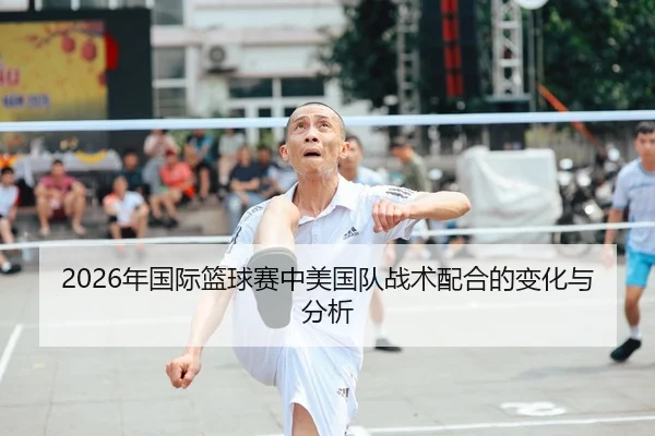 2026年国际篮球赛中美国队战术配合的变化与分析