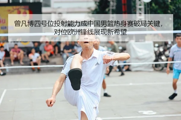 曾凡博四号位投射能力成中国男篮热身赛破局关键，对位欧洲锋线展现新希望