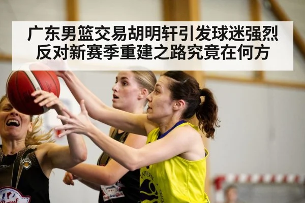 广东男篮交易胡明轩引发球迷强烈反对新赛季重建之路究竟在何方
